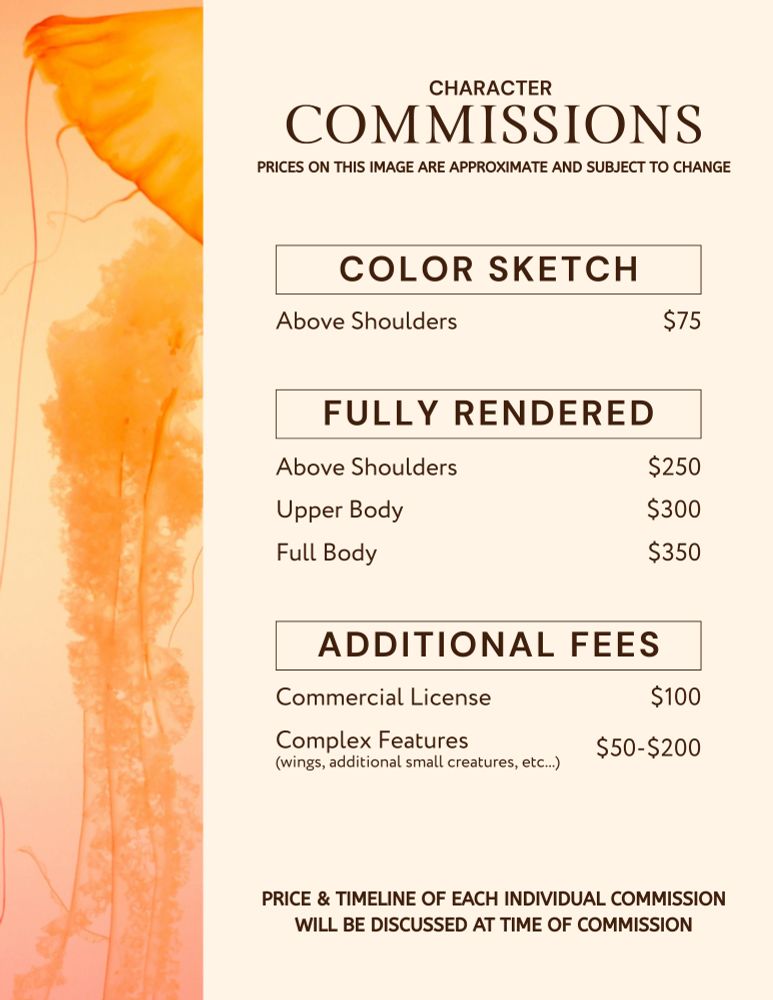 Character Commissions
Prices on this image are approximate and subject to change.

Color Sketch
Above Shoulders - $75

Fully Rendered
Above Shoulders - $250
Upper Body - $300
Full Body - $350

Additional Fees
Commercial License - $100
Complex Features (wings, additional small creatures, etc...) - $50-$200

Price & timeline of each individual commission will be discussed at time of commission.