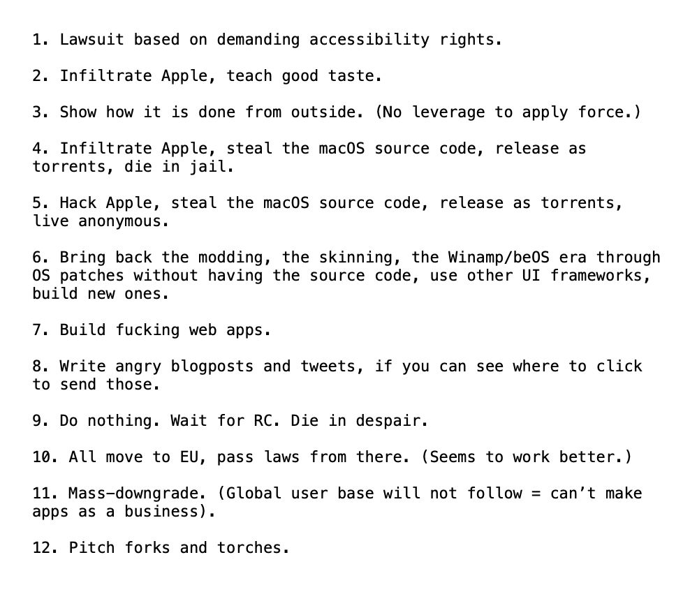 1. Lawsuit based on demanding accessibility rights.

2. Infiltrate Apple, teach good taste.

3. Show how it is done from outside. (No leverage to apply force.)

4. Infiltrate Apple, steal the macOS source code, release as torrents, die in jail.

5. Hack Apple, steal the macOS source code, release as torrents, live anonymous.

6. Bring back the modding, the skinning, the Winamp/beOS era through OS patches without having the source code, use other UI frameworks, build new ones.

7. Build fucking web apps.

8. Write angry blogposts and tweets, if you can see where to click to send those.

9. Do nothing. Wait for RC. Die in despair.

10. All move to EU, pass laws from there. (Seems to work better.)

11. Mass-downgrade. (Global user base will not follow = can’t make apps as a business).

12. Pitch forks and torches.