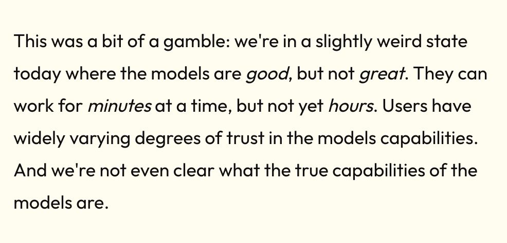 we're in a slightly weird state today where the models are good, but not great. They can work for minutes at a time, but not yet hours. Users have widely varying degrees of trust in the models capabilities. And we're not even clear what the true capabilities of the models are.
