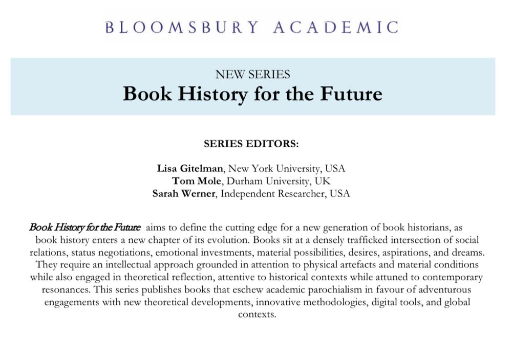 BLOOMSBURY ACADEMIC
NEW SERIES
Book History for the Future
SERIES EDITORS:
Lisa Gitelman, New York University, USA
Tom Mole, Durham University, UK
Sarah Werner, Independent Researcher, USA
Book History for the Future aims to define the cutting edge for a new generation of book historians, as book history enters a new chapter of its evolution. Books sit at a densely trafficked intersection of social relations, status negotiations, emotional investments, material possibilities, desires, aspirations, and dreams.
They require an intellectual approach grounded in attention to physical artefacts and material conditions while also engaged in theoretical reflection, attentive to historical contexts while attuned to contemporary resonances. This series publishes books that eschew academic parochialism in favour of adventurous engagements with new theoretical developments, innovative methodologies, digital tools, and global
contexts.