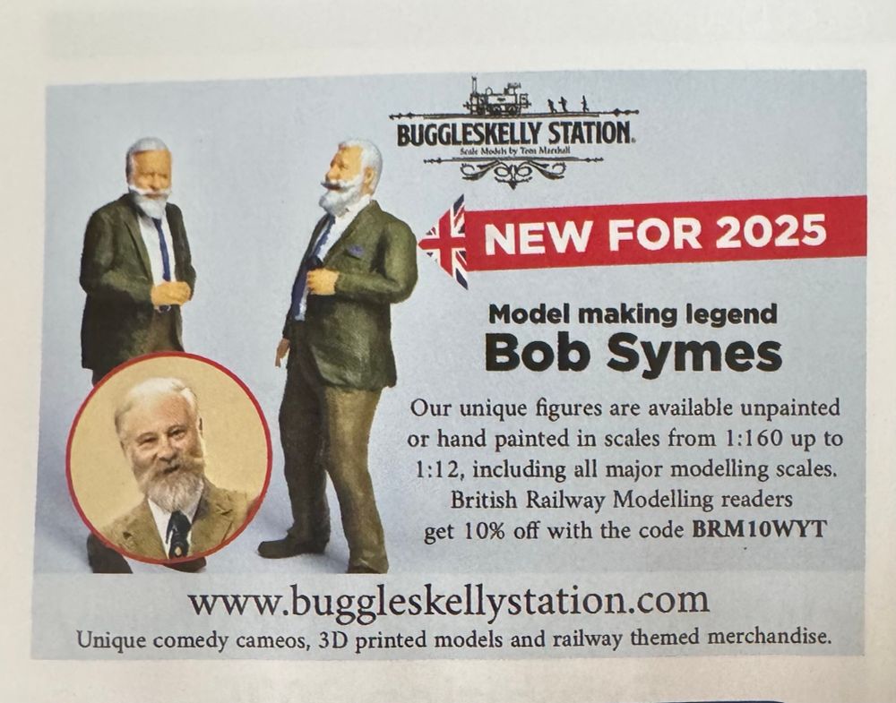 An ad for Bob Symes mini figures:

NEW FOR 2025
Model making legend
Bob Symes
Our unique figures are available unpainted or hand painted in scales from 1:160 up to 1:12, including all major modelling scales.
British Railway Modelling readers get 10% off with the code BRM10WYT