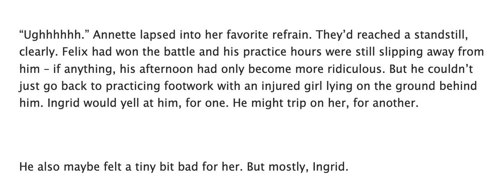 “Ughhhhhh.” Annette lapsed into her favorite refrain. They’d reached a standstill, clearly. Felix had won the battle and his practice hours were still slipping away from him – if anything, his afternoon had only become more ridiculous. But he couldn’t just go back to practicing footwork with an injured girl lying on the ground behind him. Ingrid would yell at him, for one. He might trip on her, for another.

He also maybe felt a tiny bit bad for her. But mostly, Ingrid.