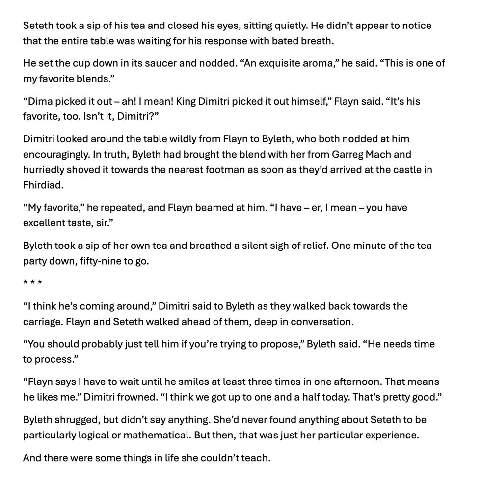 Seteth took a sip of his tea and closed his eyes, sitting quietly. He didn't appear to notice that the entire table was waiting for his response with bated breath.
He set the cup down in its saucer and nodded. "An exquisite aroma," he said. "This is one of my favorite blends."
"Dima picked it out - ah! I mean! King Dimitri picked it out himself," Flayn said. "It's his favorite, too. Isn't it, Dimitri?"
Dimitri looked around the table wildly from Flayn to Byleth, who both nodded at him encouragingly. In truth, Byleth had brought the blend with her from Garreg Mach and hurriedly shoved it towards the nearest footman as soon as they'd arrived at the castle in Fhirdiad.
"My favorite," he repeated, and Flayn beamed at him. "I have - er, I mean - you have excellent taste, sir."
Byleth took a sip of her own tea and breathed a silent sigh of relief. One minute of the tea party down, fifty-nine to go.
* * *
"I think he's coming around," Dimitri said to Byleth as they walked back towards the carriage. Flayn and Seteth walked ahead of them, deep in conversation.
"You should probably just tell him if you're trying to propose," Byleth said. "He needs time to process."
"Flayn says I have to wait until he smiles at least three times in one afternoon. That means he likes me." Dimitri frowned. "I think we got up to one and a half today. That's pretty good."
Byleth shrugged, but didn't say anything. She'd never found anything about Seteth to be particularly logical or mathematical. But then, that was just her particular experience.
And there were some things in life she couldn't teach.