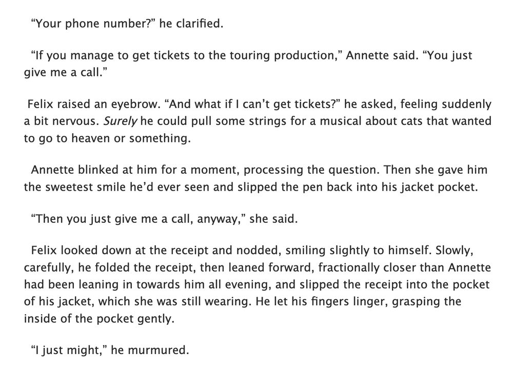   “Your phone number?” he clarified.

  “If you manage to get tickets to the touring production,” Annette said. “You just give me a call.”

 Felix raised an eyebrow. “And what if I can’t get tickets?” he asked, feeling suddenly a bit nervous. Surely he could pull some strings for a musical about cats that wanted to go to heaven or something.

  Annette blinked at him for a moment, processing the question. Then she gave him the sweetest smile he’d ever seen and slipped the pen back into his jacket pocket.

  “Then you just give me a call, anyway,” she said.

  Felix looked down at the receipt and nodded, smiling slightly to himself. Slowly, carefully, he folded the receipt, then leaned forward, fractionally closer than Annette had been leaning in towards him all evening, and slipped the receipt into the pocket of his jacket, which she was still wearing. He let his fingers linger, grasping the inside of the pocket gently.

  “I just might,” he murmured.