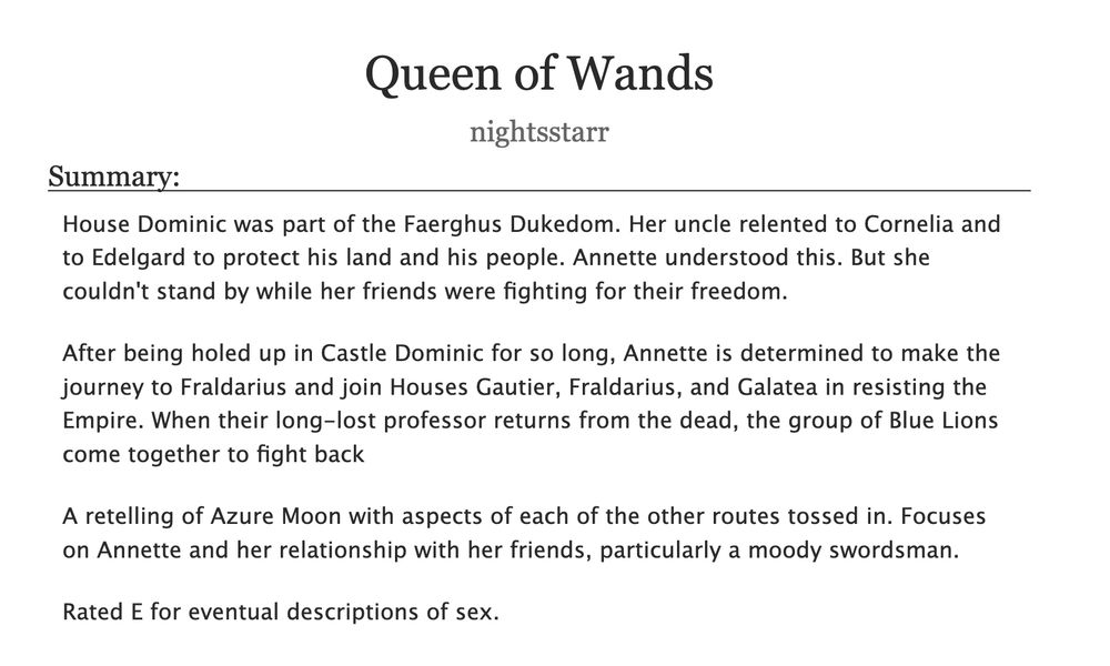 
Queen of Wands, by nightsstarr
Summary:

    House Dominic was part of the Faerghus Dukedom. Her uncle relented to Cornelia and to Edelgard to protect his land and his people. Annette understood this. But she couldn't stand by while her friends were fighting for their freedom.

    After being holed up in Castle Dominic for so long, Annette is determined to make the journey to Fraldarius and join Houses Gautier, Fraldarius, and Galatea in resisting the Empire. When their long-lost professor returns from the dead, the group of Blue Lions come together to fight back

    A retelling of Azure Moon with aspects of each of the other routes tossed in. Focuses on Annette and her relationship with her friends, particularly a moody swordsman.

    Rated E for eventual descriptions of sex.


