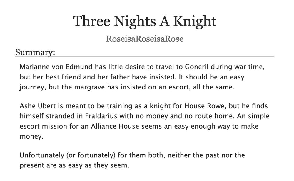  Three Nights A Knight, by RoseisaRoseisaRose
Summary:

    Marianne von Edmund has little desire to travel to Goneril during war time, but her best friend and her father have insisted. It should be an easy journey, but the margrave has insisted on an escort, all the same.

    Ashe Ubert is meant to be training as a knight for House Rowe, but he finds himself stranded in Fraldarius with no money and no route home. An simple escort mission for an Alliance House seems an easy enough way to make money.

    Unfortunately (or fortunately) for them both, neither the past nor the present are as easy as they seem.

