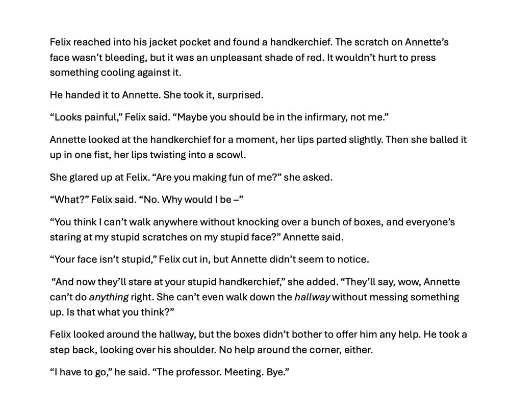 Felix reached into his jacket pocket and found a handkerchief. The scratch on Annette's face wasn't bleeding, but it was an unpleasant shade of red. It wouldn't hurt to press something cooling against it.
He handed it to Annette. She took it, surprised.
"Looks painful"" Felix said. "Maybe you should be in the infirmary, not me."
Annette looked at the handkerchief for a moment, her lips parted slightly. Then she balled it up in one fist, her lips twisting into a scowl.
She glared up at Felix. "Are you making fun of me?" she asked.
"What?" Felix said. "No. Why would I be -"
"You think I can't walk anywhere without knocking over a bunch of boxes, and everyone's staring at my stupid scratches on my stupid face?" Annette said.
"Your face isn't stupid," Felix cut in, but Annette didn't seem to notice.
"And now they'll stare at your stupid handkerchief," she added. "They'll say, wow, Annette can't do anything right. She can't even walk down the hallway without messing something up. Is that what you think?"
Felix looked around the hallway, but the boxes didn't bother to offer him any help. He took a step back, looking over his shoulder. No help around the corner, either.
"I have to go," he said. "The professor. Meeting. Bye."