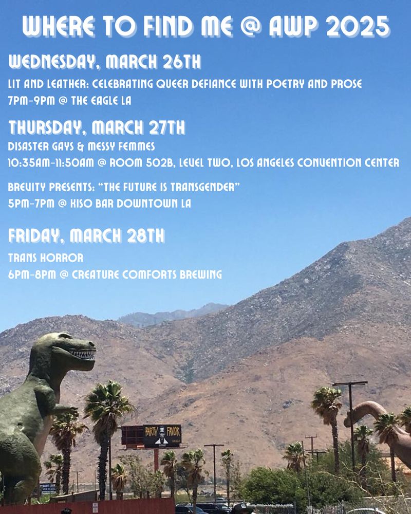 A photo of the Cabazon Dinosaurs. Above it in the blue sky reads the following text:
"Where To Find Me @ AWP 2025
Wednesday March 26th
Lit and Leather: Celebrating Queer Defiance with Poetry and Prose
7pm-9pm @ The Eagle LA

Thursday March 27th
Disaster Gays & Messy Femmes
10:35am-11:50am @ Room 502B, Level Two, Los Angeles Convention Center

Brevity Presents: “The Future Is Transgender”
5pm-7pm @ KISO Bar Downtown LA

Friday March 28th
Trans Horror
6pm-8pm @ Creature Comforts Brewing"