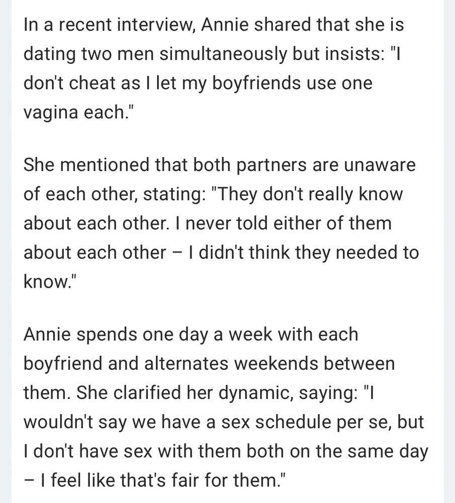 In a recent interview, Annie shared that she is dating two men simultaneously but insists: "I don't cheat as I let my boyfriends use one vagina each."

She mentioned that both partners are unaware of each other, stating: "They don't really know about each other. I never told either of them about each other - I didn't think they needed to
know."

Annie spends one day a week with each boyfriend and alternates weekends between them. She clarified her dynamic, saying: "I wouldn't say we have a sex schedule per se, but I don't have sex with them both on the same day - I feel like that's fair for them."