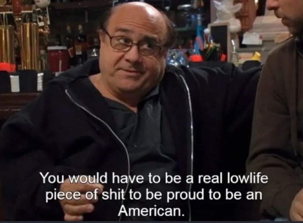 Frank Reynolds from It’s Always Sunny In Philadelphia saying “You would have to be a real lowlife piece of shit to be proud to be an American”