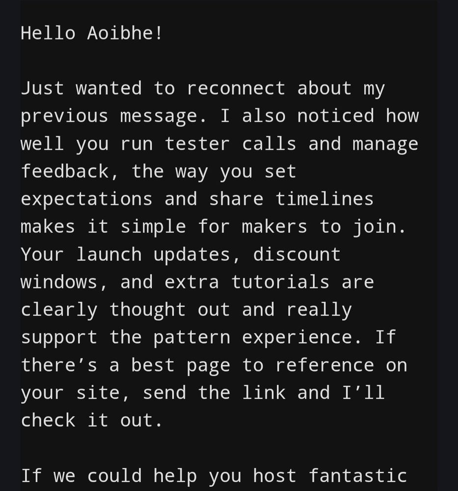 Hello Aoibhe!

Just wanted to reconnect about my previous message. I also noticed how well you run tester calls and manage feedback, the way you set expectations and share timelines makes it simple for makers to join. Your launch updates, discount windows, and extra tutorials are clearly thought out and really support the pattern experience. If there’s a best page to reference on your site, send the link and I’ll check it out.

If we could help you host fantastic...