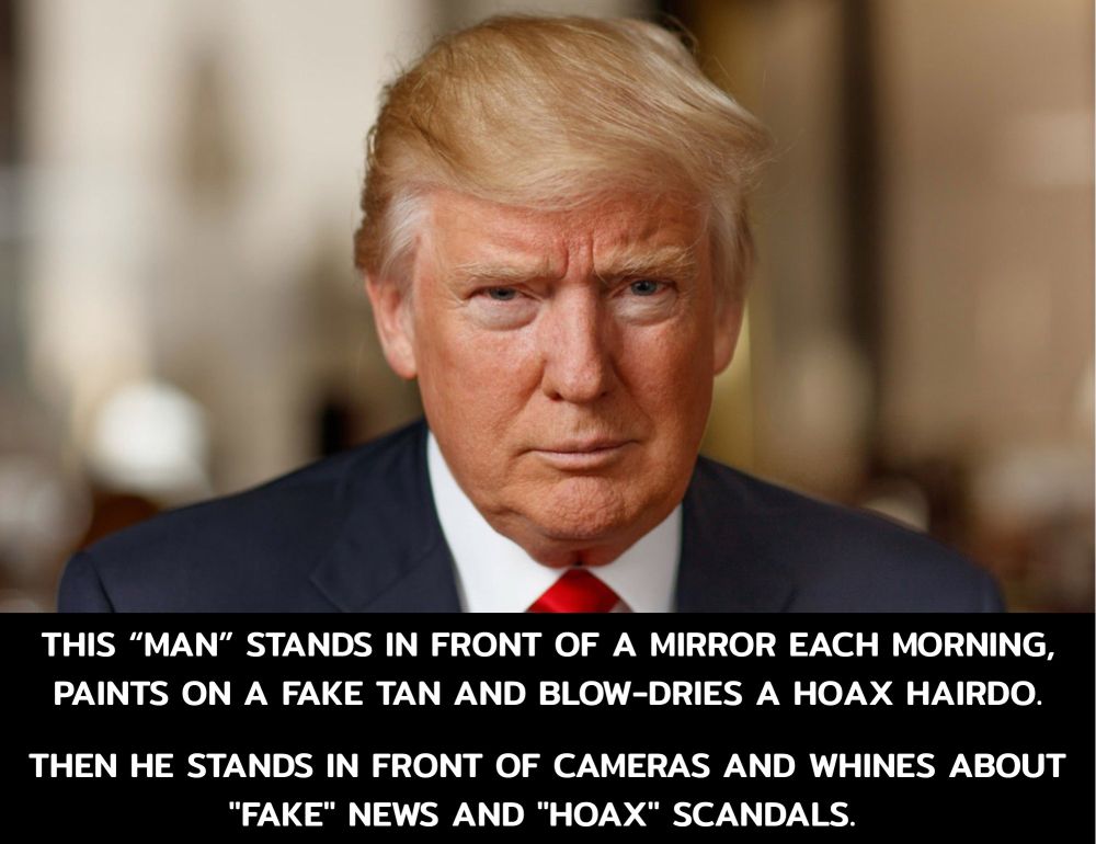 THIS “MAN” STANDS IN FRONT OF A MIRROR EACH MORNING, PAINTS ON A FAKE TAN AND BLOW-DRIES A HOAX HAIRDO. 

THEN HE STANDS IN FRONT OF CAMERAS AND WHINES ABOUT  "FAKE" NEWS AND "HOAX" SCANDALS. 
