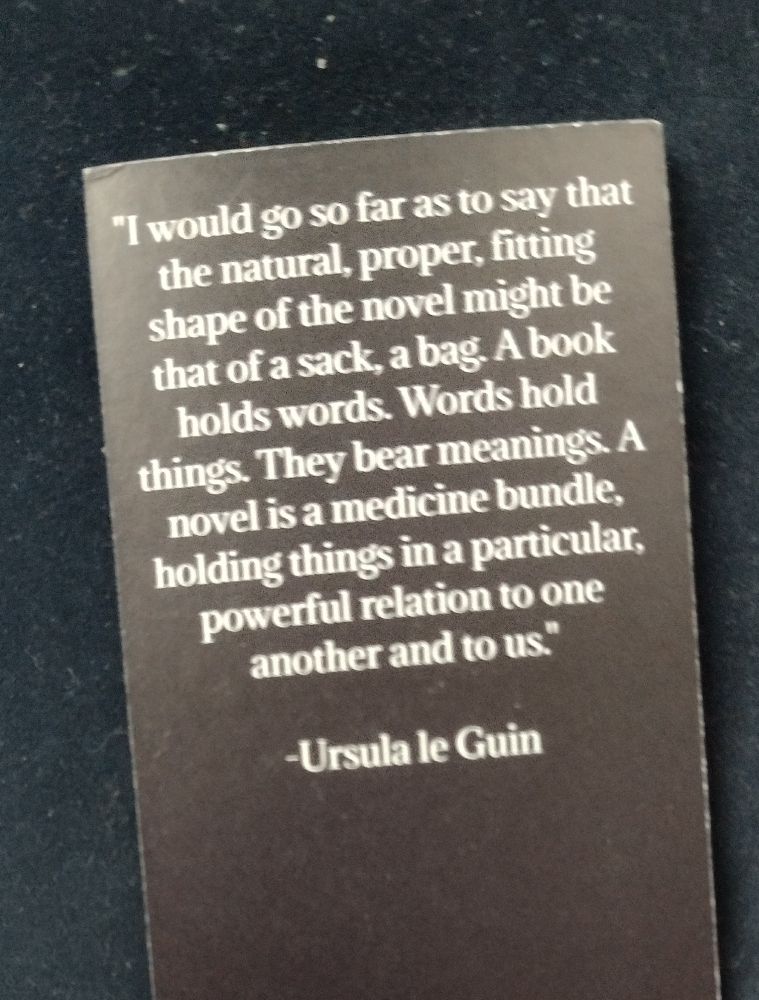 Ursula K. Le Guin quote: "I would go so far as to say that the natural, proper, fitting shape of the novel might be that of a sack, a bag. A book holds words. Words hold things. They bear meanings. A novel is a medicine bundle, holding things in a particular, powerful relation to one another and to us."
