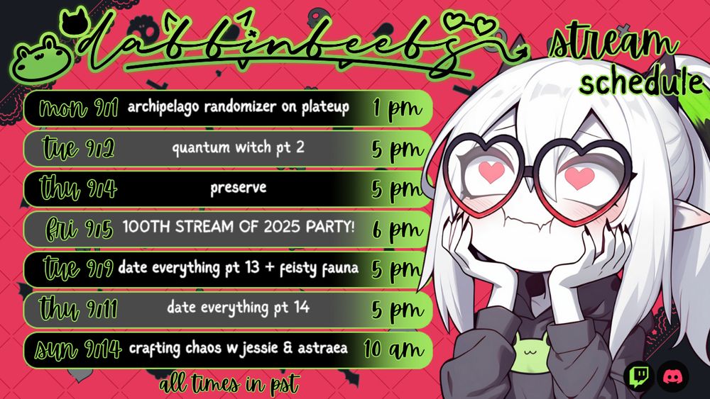 Promo graphic for Dabbinbeebs Twitch Schedule. Graphic shows a red background with black lace on the edges. There are seven boxes containing upcoming stream information as follows: 
Mon 9/1 Archipelago Randomizer on PlateUp 1pm PST
Tue 9/2 Quantum Witch pt 2 5pm PST
Thu 9/4 Preserve 5pm PST
Fri 9/5 100th Stream of 2025 Party 6pm PST
Tue 9/9 Date Everything pt 13 & Feisty Fauna 5pm PST
Thu 9/11 Date Everything pt 14 5pm PST
Sun 9/14 Crafting with KittieJessie and AstraeaTV

On the right is Dabbinbeebs avatar by ArtifexAura. On the top is Dabbinbeebs logo by NikkiGZ. Stream schedule is by Cutesi 
----------------------