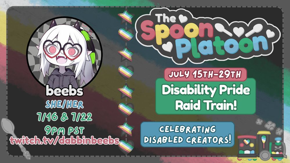 alt text: Promo graphic for the Spoon Platoon Disability Pride Month 2025 Raid Train by petito_nico. Graphic shows the Disability Pride Flag: red, yellow/gold, white, blue, and green, as the background. Atop it is a transparent black layer with words on the right saying: The Spoon Platoon July 15th-19th Disability Pride Raid train Celebrating Disabled Creators with art of a train drawn in the colors of the disability pride flag by petito_nico. In the middle is a column of stars and hearts made with the Disability pride flag. On the left is dabbinbeeb's avatar on the top with text below reading: beebs, She/her, 7/16 & 7/22 at 9pm PST and twitch.tv/dabbinbeebs. In the bottom right is a light purple spoon that was originally designed as silver by by petito_nico