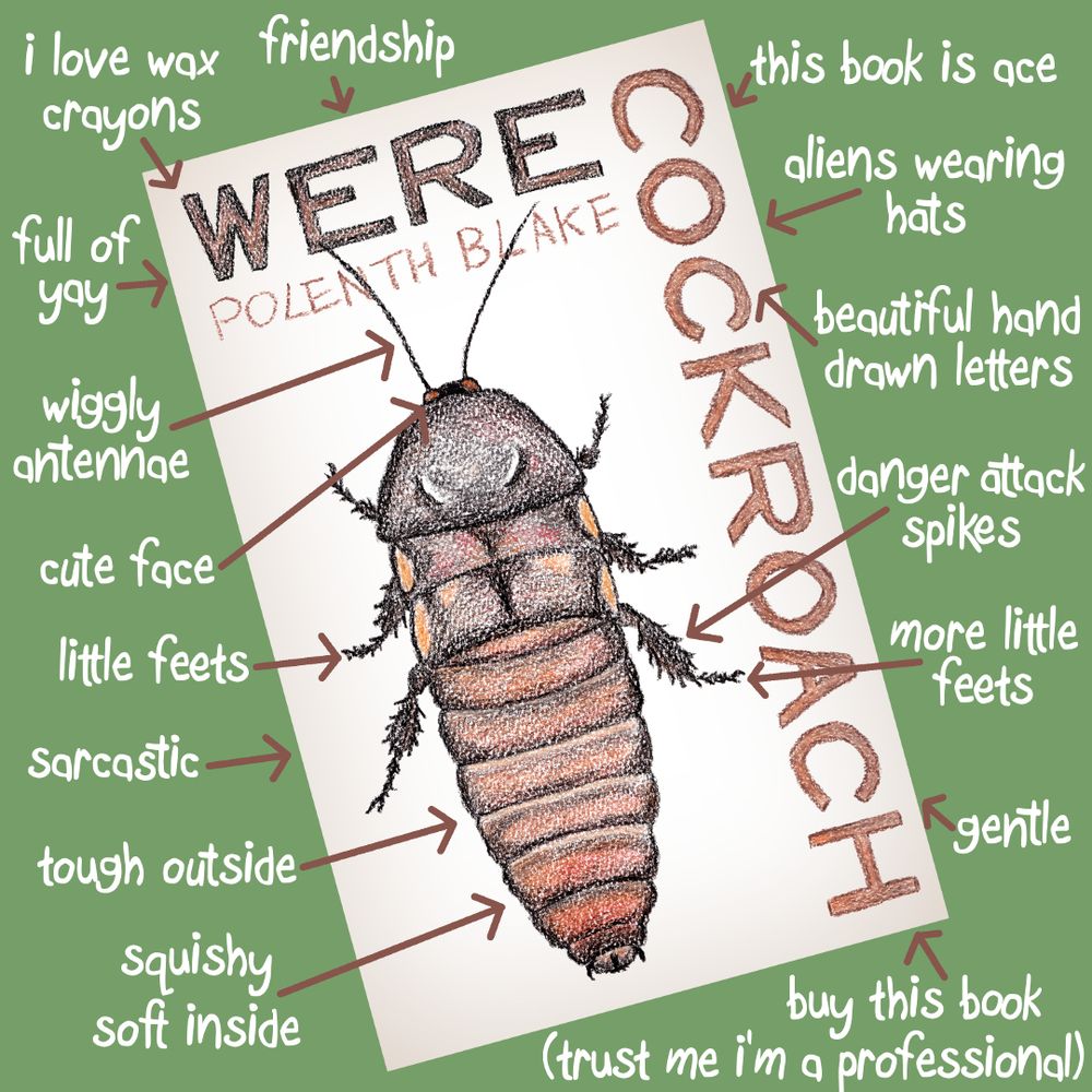 The cover of WERECOCKROACH by Polenth Blake is at an angle on a green background. The cover has hand drawn letters and a hissing cockroach drawn in brown and black wax crayon. Captions surround the cover in a childish messy font with arrows pointing at things.

Captions pointing at the cockroach: wiggly antennae, cute face, little feets, tough outside, squishy soft inside, danger attack spikes, more little feets.

Captions pointing at the title: i love wax crayons, beautiful hand drawn letters.

Captions for the book: friendship, this book is ace, aliens wearing hats, gentle, full of yay, sarcastic, buy this book (trust me i'm a professional).
