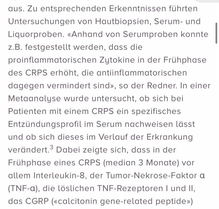 (2) aus. Zu entsprechenden Erkenntnissen führten Untersuchungen von Hautbiopsien, Serum- und Liquorproben. «Anhand von Serumproben konnte z.B. festgestellt werden, dass die proinflammatorischen Zytokine in der Frühphase des CRPS erhöht, die antiinflammatorischen dagegen vermindert sind», so der Redner. In einer Metaanalyse wurde untersucht, ob sich bei Patienten mit einem CRPS ein spezifisches Entzündungsprofil im Serum nachweisen lässt und ob sich dieses im Verlauf der Erkrankung verändert.3 Dabei zeigte sich, dass in der Frühphase eines CRPS (median 3 Monate) vor allem Interleukin-8, der Tumor-Nekrose-Faktor a (TNF-a), die löslichen TNF-Rezeptoren I und II, das CGRP («calcitonin gene-related peptide»)