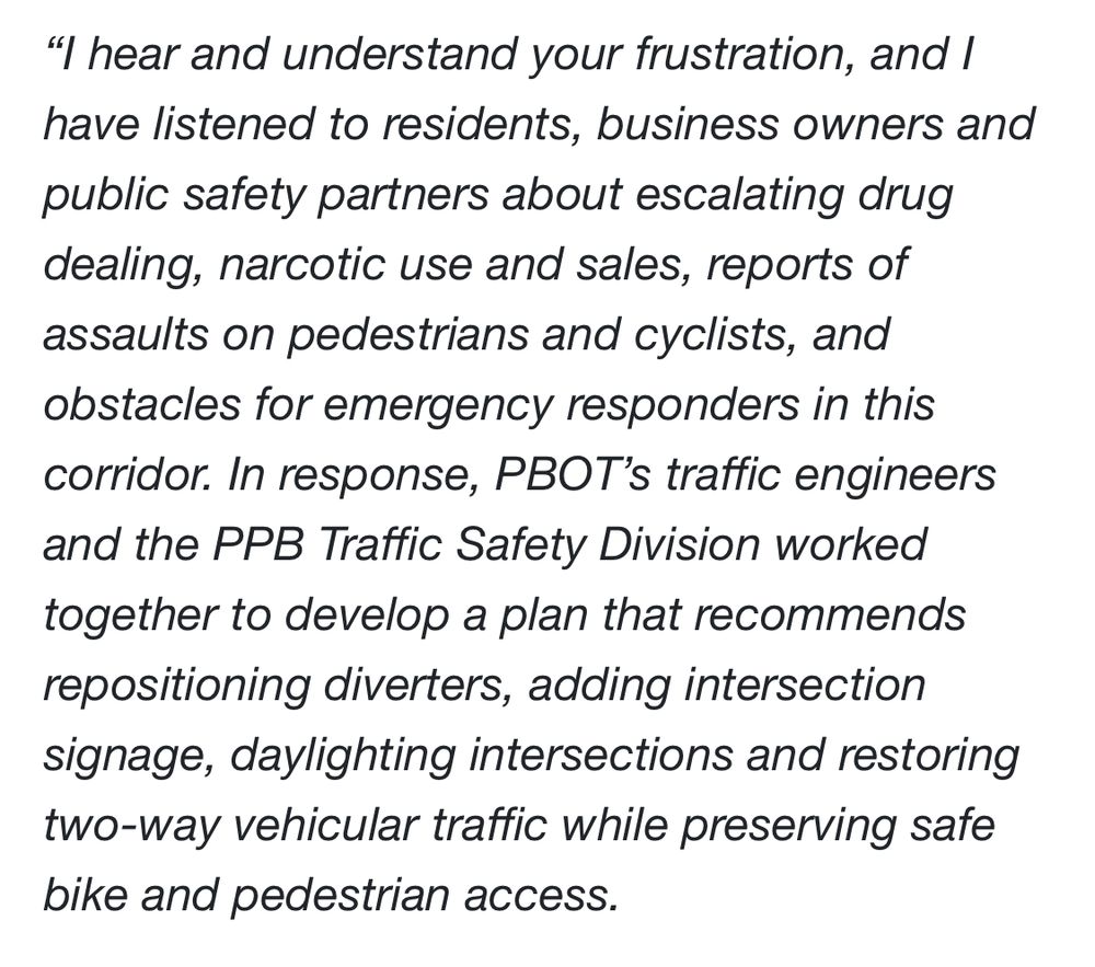 "I hear and understand your frustration, and I have listened to residents, business owners and public safety partners about escalating drug dealing, narcotic use and sales, reports of assaults on pedestrians and cyclists, and obstacles for emergency responders in this corridor. In response, PBOT's traffic engineers and the PPB Traffic Safety Division worked together to develop a plan that recommends repositioning diverters, adding intersection signage, daylighting intersections and restoring two-way vehicular traffic while preserving safe bike and pedestrian access.
