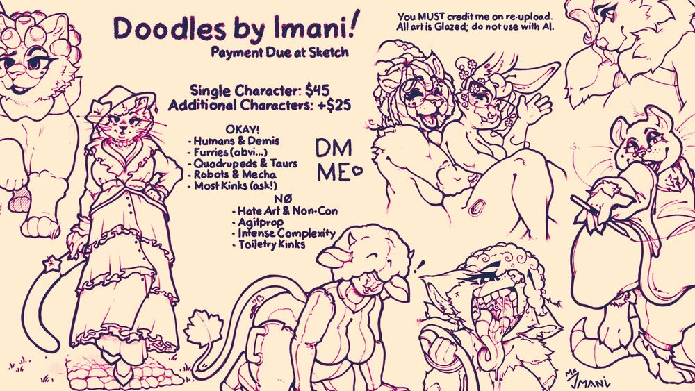 Doodle advertisement with examples! Single characters are $45 and each additional character is an additional $25 USD. I’m okay with humans, demis, furries, robots, mecha, and a grand variety of kinks, but I will not draw hate art, agitprop (even if I agree with it), insanely complex designs like MMO armor or toiletry kinks like scat, water sports, etc. Please DM me if you’re interested!