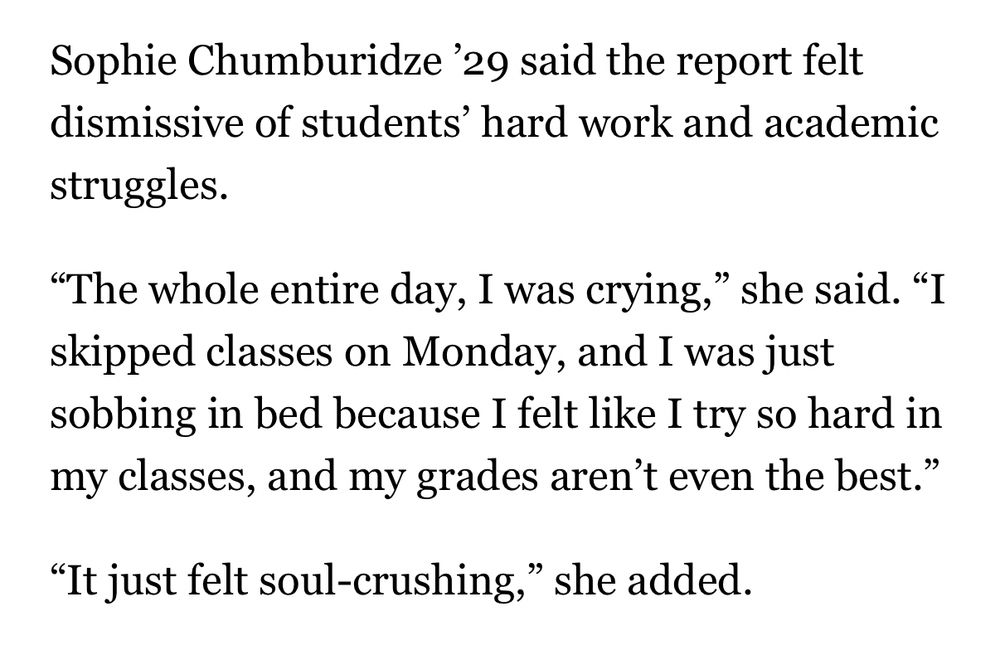 Sophie Chumburidze '29 said the report felt dismissive of students' hard work and academic struggles.
"The whole entire day, I was crying," she said. "I skipped classes on Monday, and I was just sobbing in bed because I felt like I try so hard in my classes, and my grades aren't even the best."
"It just felt soul-crushing," she added.