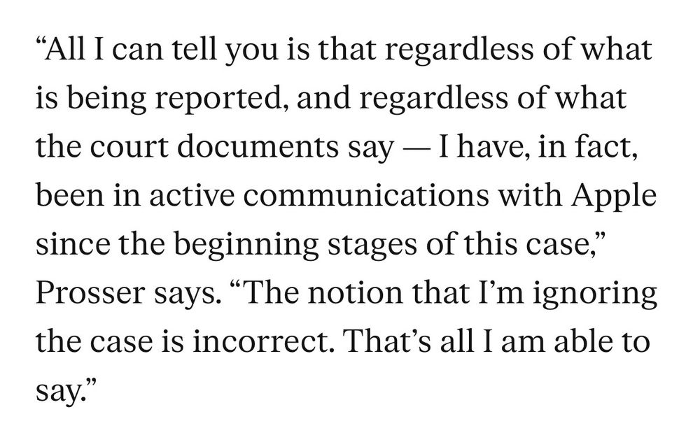 "All I can tell you is that regardless of what is being reported, and regardless of what the court documents say — I have, in fact, been in active communications with Apple since the beginning stages of this case," Prosser says. "The notion that I'm ignoring the case is incorrect. That's all I am able to say."