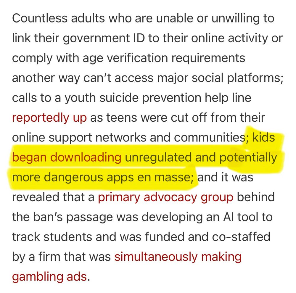 Countless adults who are unable or unwilling to link their government ID to their online activity or comply with age verification requirements another way can't access major social platforms; calls to a youth suicide prevention help line reportedly up as teens were cut off from their online support networks and communities; kids began downloading unregulated and potentially more dangerous apps en masse; and it was revealed that a primary advocacy group behind the ban's passage was developing an Al tool to track students and was funded and co-staffed
by a firm that was simultaneously making gambling ads.