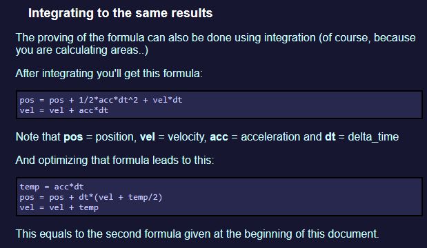 Integrating to the same results

The proving of the formula can also be done using integration (of course, because you are calculating areas..)

After integrating you'll get this formula:

pos = pos + 1/2*acc*dt^2 + vel*dt
vel = vel + acc*dt

Note that pos = position, vel = velocity, acc = acceleration and dt = delta_time

And optimizing that formula leads to this:

temp = acc*dt
pos = pos + dt*(vel + temp/2)
vel = vel + temp

This equals to the second formula given at the beginning of this document.