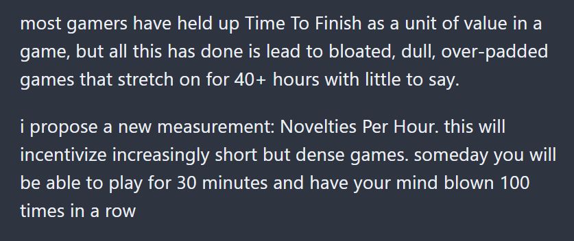 most gamers have held up Time To Finish as a unit of value in a game, but all this has done is lead to bloated, dull, over-padded games that stretch on for 40+ hours with little to say.

i propose a new measurement: Novelties Per Hour. this will incentivize increasingly short but dense games. someday you will be able to play for 30 minutes and have your mind blown 100 times in a row