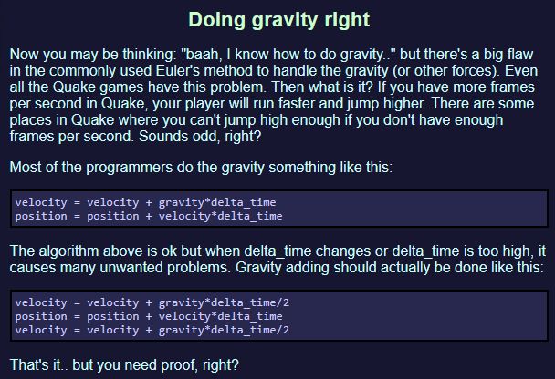 Doing gravity right

Now you may be thinking: "baah, I know how to do gravity.." but there's a big flaw in the commonly used Euler's method to handle the gravity (or other forces). Even all the Quake games have this problem. Then what is it? If you have more frames per second in Quake, your player will run faster and jump higher. There are some places in Quake where you can't jump high enough if you don't have enough frames per second. Sounds odd, right?

Most of the programmers do the gravity something like this:

velocity = velocity + gravity*delta_time
position = position + velocity*delta_time

The algorithm above is ok but when delta_time changes or delta_time is too high, it causes many unwanted problems. Gravity adding should actually be done like this:

velocity = velocity + gravity*delta_time/2
position = position + velocity*delta_time
velocity = velocity + gravity*delta_time/2

That's it.. but you need proof, right?
