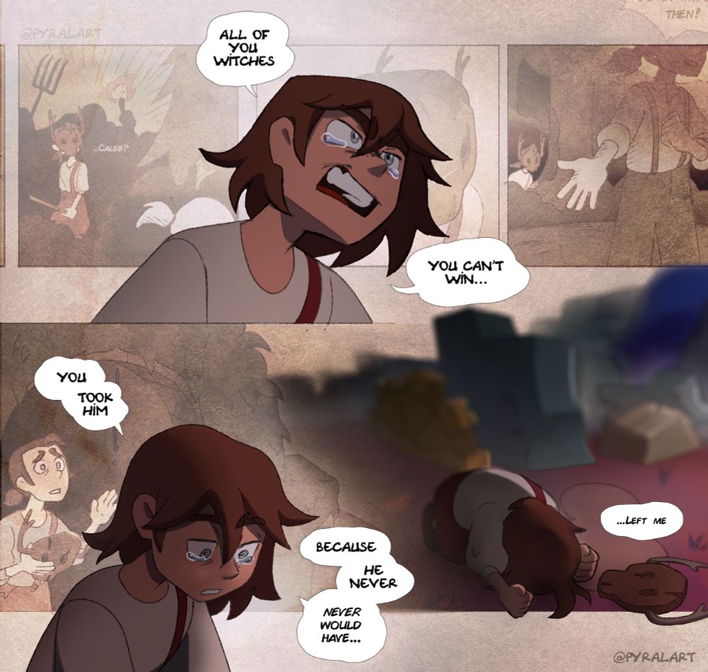 Last part of the panels. "All of you witches... You can't win..." Belos, still in his child form, is crying angrily.
Behind him is shown memories of him noticing Caleb in the woods as a witch hunt is happening. Surprised, Philip whispers the name of his brothe. He follows him in the wood, as he sees him talk to a person not shown.
In the last memory, Philip is shown looking sad, reaching a hand toward an arch from which some drops of titan's blood are dripping.
In current times, Belos is looking down at the ground, defeated. He continues. "You took him, because he never, never would have..." It cuts to him, head against the ground. "... left me."