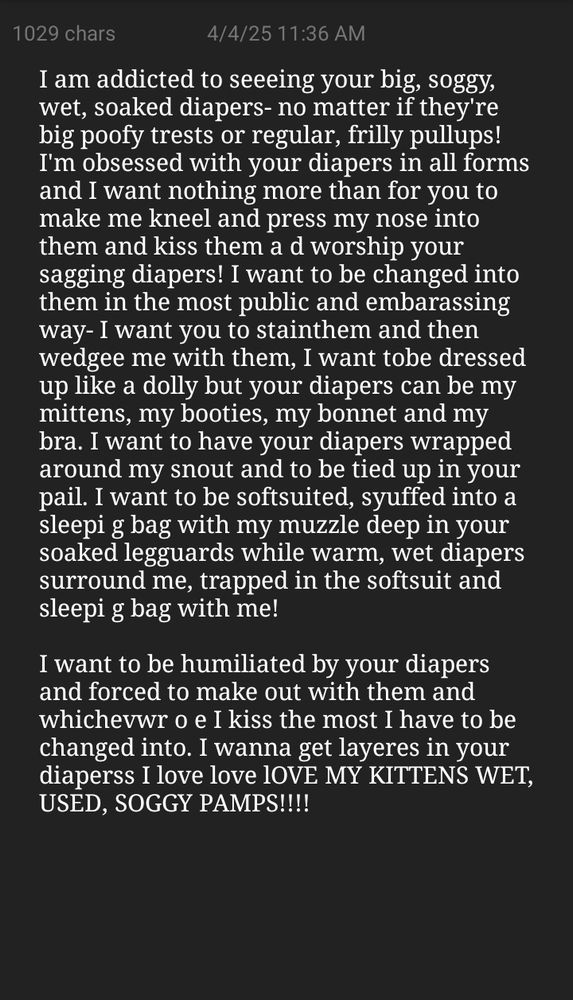 I am addicted to seeeing your big, soggy, wet, soaked diapers- no matter if they're big poofy trests or regular, frilly pullups! I'm obsessed with your diapers in all forms and I want nothing more than for you to make me kneel and press my nose into them and kiss them a d worship your sagging diapers! I want to be changed into them in the most public and embarassing way- I want you to stainthem and then wedgee me with them, I want tobe dressed up like a dolly but your diapers can be my mittens, my booties, my bonnet and my bra. I want to have your diapers wrapped around my snout and to be tied up in your pail. I want to be softsuited, syuffed into a sleepi g bag with my muzzle deep in your soaked legguards while warm, wet diapers surround me, trapped in the softsuit and sleepi g bag with me!

I want to be humiliated by your diapers and forced to make out with them and whichevwr o e I kiss the most I have to be changed into. I wanna get layeres in your diaperss I love love lOVE MY KITTENS WET, USED, SOGGY PAMPS!!!!