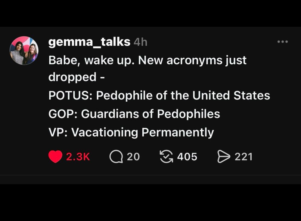 New acronyms 

gemma_talks 4h
Babe, wake up. New acronyms just dropped -
POTUS: Pedophile of the United States
GOP: Guardians of Pedophiles
VP: Vacationing Permanently