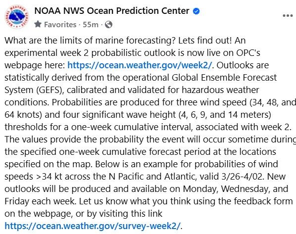 What are the limits of marine forecasting? Lets find out! An experimental week 2 probabilistic outlook is now live on OPC's webpage here: https://ocean.weather.gov/week2/. Outlooks are statistically derived from the operational Global Ensemble Forecast System (GEFS), calibrated and validated for hazardous weather conditions. Probabilities are produced for three wind speed (34, 48, and 64 knots) and four significant wave height (4, 6, 9, and 14 meters) thresholds for a one-week cumulative interval, associated with week 2. The values provide the probability the event will occur sometime during the specified one-week cumulative forecast period at the locations specified on the map. Below is an example for probabilities of wind speeds >34 kt across the N Pacific and Atlantic, valid 3/26-4/02. New outlooks will be produced and available on Monday, Wednesday, and Friday each week. Let us know what you think using the feedback form on the webpage, or by visiting this link https://ocean.weather.gov/survey-week2/.
