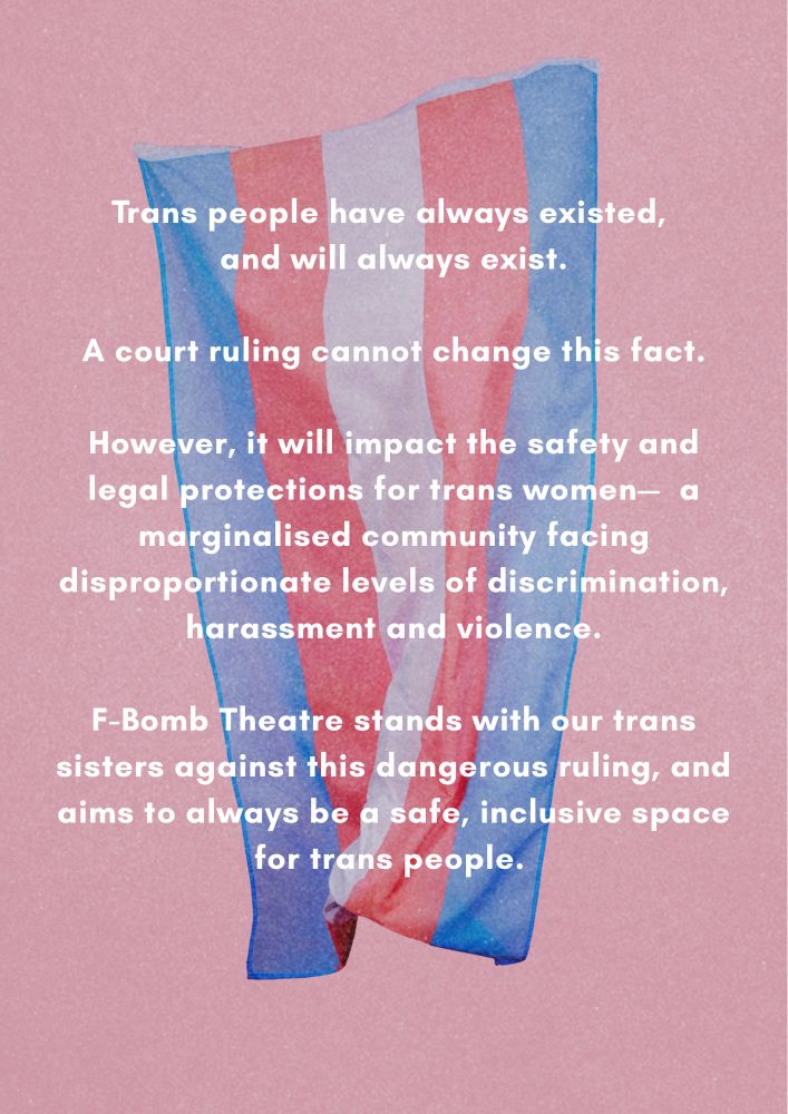 Trans people have always existed, and will always exist.

A court ruling cannot change this fact.

However, it will impact the safety and legal protections for trans women - a marginalised community facing disproportionate levels of discrimination, harassment and violence.

F-Bomb Theatre stands with our trans sisters against this dangerous ruling, and aims to always be a safe, inclusive space for trans people.