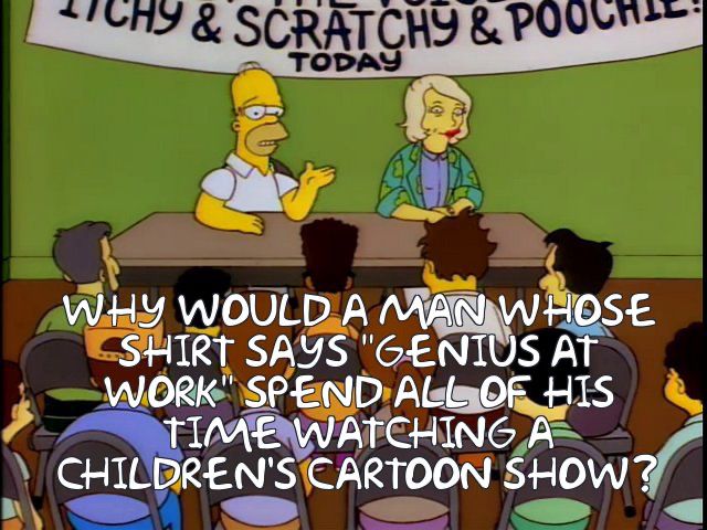 WHY WOULD A MAN WHOSE SHIRT SAYS "GENIUS AT WORK" SPEND ALL OF HIS TIME WATCHING A CHILDREN'S CARTOON SHOW?