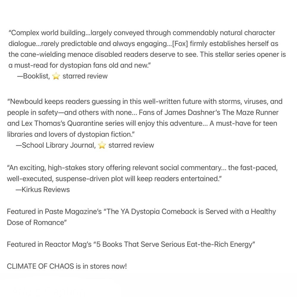 “Complex world building…largely conveyed through commendably natural character dialogue…rarely predictable and always engaging…[Fox] firmly establishes herself as the cane-wielding menace disabled readers deserve to see. This stellar series opener is a must-read for dystopian fans old and new.” —Booklist, starred review 

“Newbould keeps readers guessing in this well-written future with storms, viruses, and people in safety—and others with none... Fans of James Dashner’s The Maze Runner and Lex Thomas’s Quarantine series will enjoy this adventure... A must-have for teen libraries and lovers of dystopian ­fiction.” —School Library Journal, starred review 

“An exciting, high-stakes story offering relevant social commentary... the fast-paced, well-executed, suspense-driven plot will keep readers entertained.” —Kirkus Reviews

Featured in Paste’s “The YA Dystopia Comeback is Served with a Healthy Dose of Romance” 

Featured in Reactor Mag’s “5 Books That Serve Serious Eat-the-Rich Energy”

CLIMATE OF CHAOS is in stores now!
