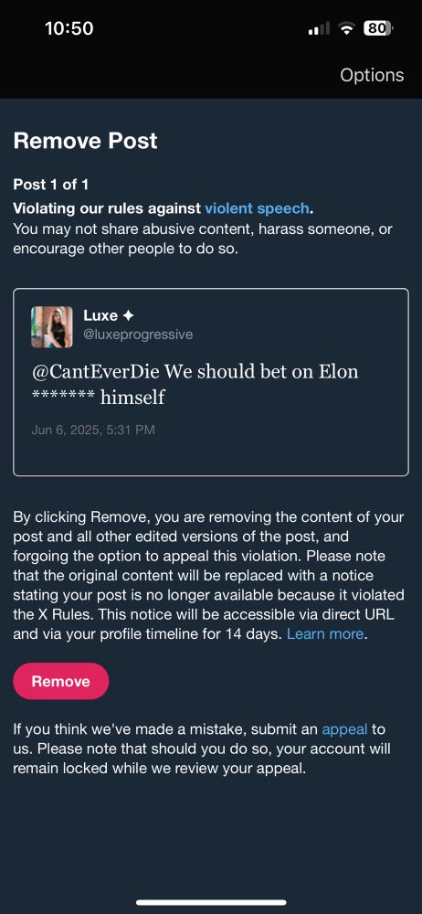 10:50
' 80
Options
Remove Post
Post 1 of 1
Violating our rules against violent speech.
You may not share abusive content, harass someone, or encourage other people to do so.
Luxe +
@luxeprogressive
@CantEverDie We should bet on Elon
******* himself
Jun 6, 2025, 5:31 PM
By clicking Remove, you are removing the content of your post and all other edited versions of the post, and forgoing the option to appeal this violation. Please note that the original content will be replaced with a notice stating your post is no longer available because it violated the X Rules. This notice will be accessible via direct URL and via your profile timeline for 14 days. Learn more.
Remove
If you think we've made a mistake, submit an appeal to us. Please note that should you do so, your account will remain locked while we review your appeal.