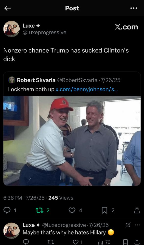 Post
...
Luxe +
@luxeprogressive
X.com
Nonzero chance Trump has sucked Clinton's dick

6:38 PM • 7/26/25 • 245 Views

Luxe + @luxeprogressive • 7/26/25
Maybe that's why he hates Hillary
