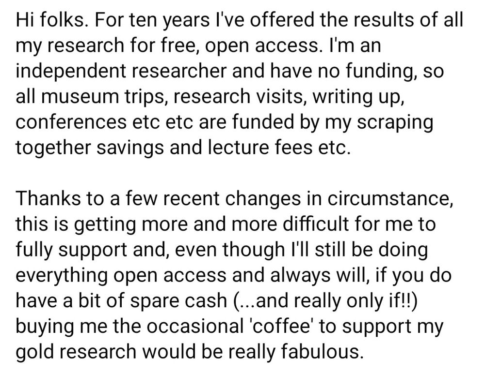 Hi folks. For ten years I've offered the results of all my research for free, open access. I'm an independent researcher and have no funding, so all museum trips, research visits, writing up, conferences etc etc are funded by my scraping together savings and lecture fees etc.

Thanks to a few recent changes in circumstance, this is getting more and more difficult for me to fully support and, even though I'll still be doing everything open access and always will, if you do have a bit of spare cash (...and really only if!!) buying me the occasional 'coffee' to support my gold research would be really fabulous.