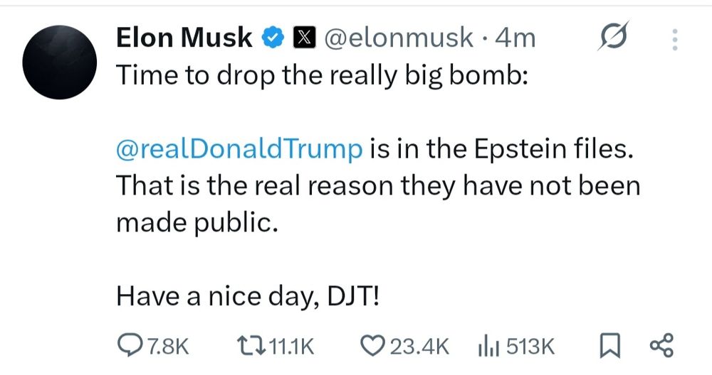 Elon Musk

@elonmusk.

4m

Time to drop the really big bomb:

@realDonaldTrump is in the Epstein files. That is the real reason they have not been made public.

Have a nice day, DJT!

7.8K

11.1K

23.4K

513K