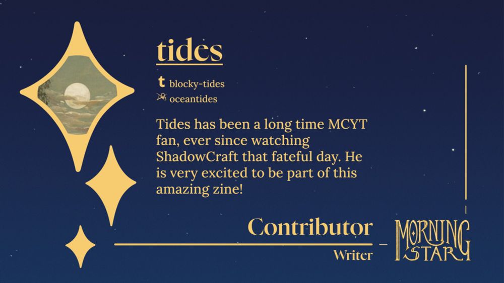 A Morning Star Zine contributor announcement graphic for tides, a writer. Plain text: Tumblr: blocky-tides ; Ao3: oceantides ; Bio: "Tides has been a long time MCYT fan, ever since watching ShadowCraft that fateful day. He is very excited to be part of this amazing zine!"