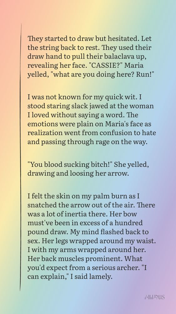 Black text on rainbow background. Text reads...

They started to draw but hesitated. Let the string back to rest. They used their draw hand to pull their balaclava up, revealing her face. "CASSIE?" Maria yelled, "what are you doing here? Run!"

I was not known for my quick wit. I stood staring slack jawed at the woman I loved without saying a word. The emotions were plain on Maria's face as realization went from confusion to hate and passing through rage on the way.

"You blood sucking bitch!" She yelled, drawing and loosing her arrow. 

I felt the skin on my palm burn as I snatched the arrow out of the air. There was a lot of inertia there. Her bow must've been in excess of a hundred pound draw. My mind flashed back to sex. Her legs wrapped around my waist. I with my arms wrapped around her. Her back muscles prominent. What you'd expect from a serious archer. "I can explain," I said lamely. 