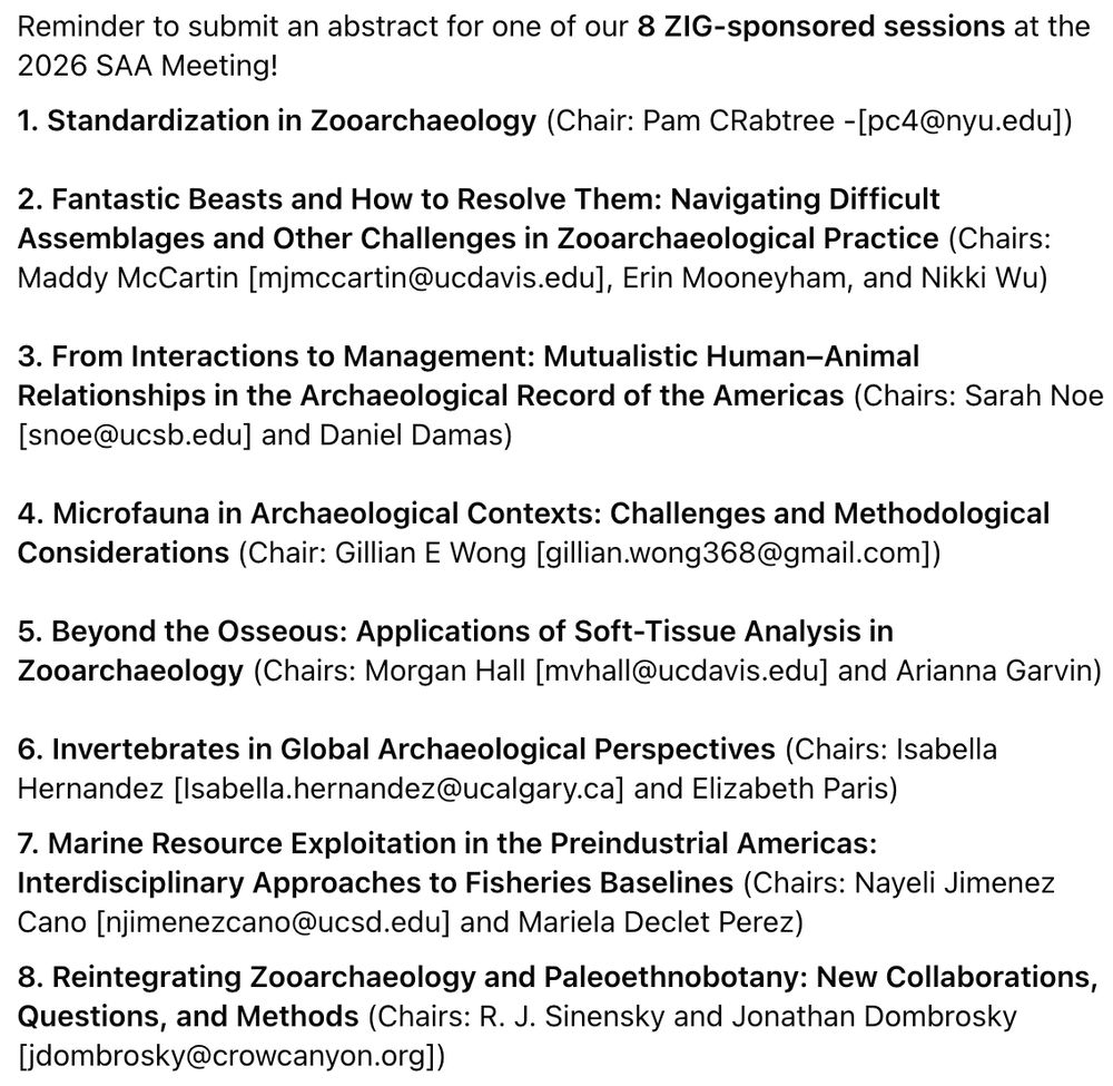 Reminder to submit an abstract for one of our 8 ZIG-sponsored sessions at the 2026 SAA Meeting!
1. Standardization in Zooarchaeology (Chair: Pam CRabtree -[pc4@nyu.edu])

2. Fantastic Beasts and How to Resolve Them: Navigating Difficult Assemblages and Other Challenges in Zooarchaeological Practice (Chairs: Maddy McCartin [mjmccartin@ucdavis.edu], Erin Mooneyham, and Nikki Wu)

3. From Interactions to Management: Mutualistic Human–Animal Relationships in the Archaeological Record of the Americas (Chairs: Sarah Noe [snoe@ucsb.edu] and Daniel Damas)

4. Microfauna in Archaeological Contexts: Challenges and Methodological Considerations (Chair: Gillian E Wong [gillian.wong368@gmail.com])

5. Beyond the Osseous: Applications of Soft-Tissue Analysis in Zooarchaeology (Chairs: Morgan Hall [mvhall@ucdavis.edu] and Arianna Garvin)

6. Invertebrates in Global Archaeological Perspectives (Chairs: Isabella Hernandez [Isabella.hernandez@ucalgary.ca] and Elizabeth Paris)
7. Marine Resource Exploitation in the Preindustrial Americas: Interdisciplinary Approaches to Fisheries Baselines (Chairs: Nayeli Jimenez Cano [njimenezcano@ucsd.edu] and Mariela Declet Perez)
8. Reintegrating Zooarchaeology and Paleoethnobotany: New Collaborations, Questions, and Methods (Chairs: R. J. Sinensky and Jonathan Dombrosky [jdombrosky@crowcanyon.org])