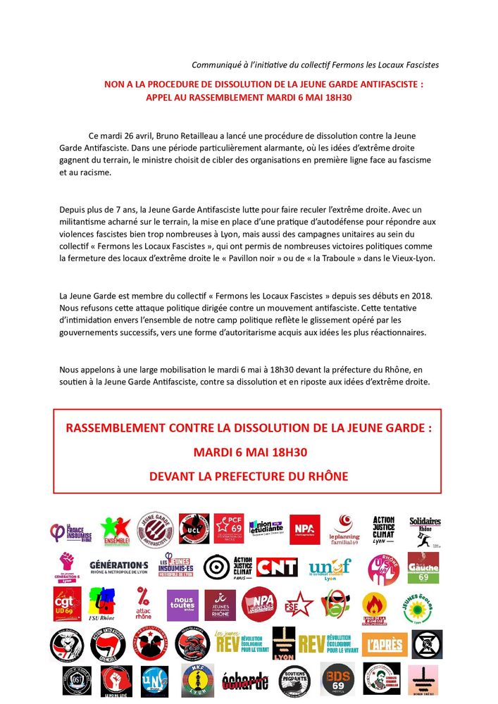Ce mardi 26 avril, Bruno Retailleau a lancé une procédure de dissolution contre la Jeune Garde Antifasciste. Dans une période particulièrement alarmante, où les idées d’extrême droite gagnent du terrain, le ministre choisit de cibler des organisations en première ligne face au fascisme et au racisme.
Depuis plus de 7 ans, la Jeune Garde Antifasciste lutte pour faire reculer l’extrême droite. Avec un militantisme acharné sur le terrain, la mise en place d’une pratique d’autodéfense pour répondre aux violences fascistes bien trop nombreuses à Lyon, mais aussi des campagnes unitaires au sein du collectif « Fermons les Locaux Fascistes », qui ont permis de nombreuses victoires politiques comme la fermeture des locaux d’extrême droite le « Pavillon noir » ou de « la Traboule » dans le Vieux-Lyon.
La Jeune Garde est membre du collectif « Fermons les Locaux Fascistes » depuis ses débuts en 2018. Nous refusons cette attaque politique dirigée contre un mouvement antifasciste. Cette tentative d’intimidation envers l’ensemble de notre camp politique reflète le glissement opéré par les gouvernements successifs, vers une forme d’autoritarisme acquis aux idées les plus réactionnaires.
Nous appelons à une large mobilisation le mardi 6 mai à 18h30 devant la préfecture du Rhône, en soutien à la Jeune Garde Antifasciste, contre sa dissolution et en riposte aux idées d’extrême droite.
RASSEMBLEMENT CONTRE LA DISSOLUTION DE LA JEUNE GARDE :
MARDI 6 MAI 18H30
DEVANT LA PREFECTURE DU RHÔNE