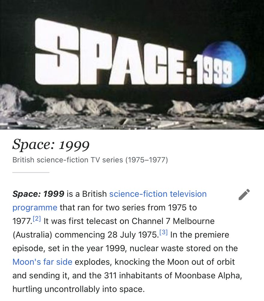 Wikipedia screengrab - 

Space: 1999
British science-fiction TV series (1975-1977)
Space: 1999 is a British science-fiction television programme that ran for two series from 1975 to
1977. In the premiere episode, set in the year 1999, nuclear waste stored on the Moon's far side explodes, knocking the Moon out of orbit and sending it, and the 311 inhabitants of Moonbase Alpha, hurtling uncontrollably into space.