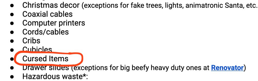 a screenshot of text excerpted from a bullet pointed list of items that Reuse Planet/Repurpose Project in Gainesville, Florida will not accept as donations. The text of items not accepted includes:

"Christmas decor (exceptions for fake trees, lights, animatronic Santa, etc.)
Coaxial cables
Computer printers
Cords/cables
Cribs
Cubicles
Cursed Items
Drawer slides (exceptions for big beefy heavy duty ones at Renovator)
Hazardous waste*"
