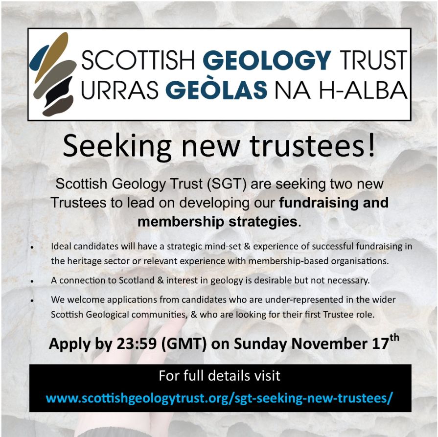 Scottish Geology Trust / URRAS GEOLAS NA H-ALBA
Seeking new trustees!
Scottish Geology Trust (SGT) are seeking two new trustees to lead on developing our fundraising and membership strategies.
Ideal candidates will have a strategic mind-set and experience of successful fundraising the heritage sector or relevant experience with membership-based organisations.
A connection to Scotland and interest in geology is desirable but not necessary.
We welcome applications from candidates who are under-represented in the wider Scottish Geological Communities, and who are looking for their first trustee role.
Apply by 23:59 (GMT) on Sunday November 17th.
For full details visit www.scottishgeologytrust.org/sgt-seeking-new-trustees/