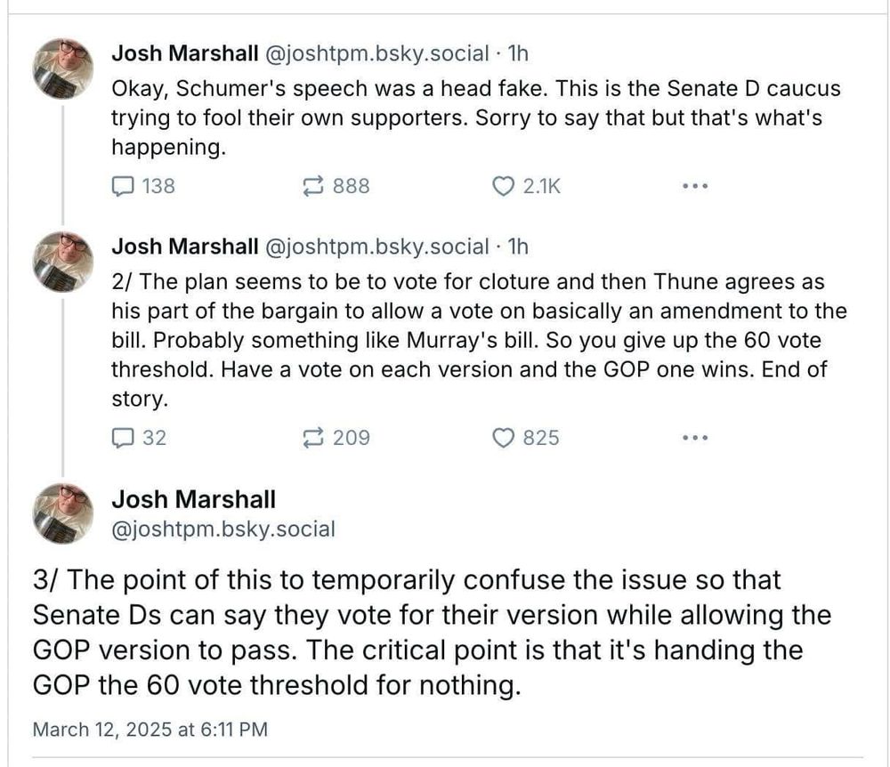 Screenshot of three tweets about the Democrats’ plan for the Continuing Resolution vote in the senate. The text reads as follows:

Okay, Schumer's speech was a head fake. This is the Senate D caucus trying to fool their own supporters. Sorry to say that but that's what's happening.
• •
Josh Marshall @joshtpm.bsky.social • 1h
2/ The plan seems to be to vote for cloture and then Thune agrees as his part of the bargain to allow a vote on basically an amendment to the bill. Probably something like Murray's bill. So you give up the 60 vote threshold. Have a vote on each version and the GOP one wins. End of story.
•••
Josh Marshall
@joshtpm.bsky.social
3/ The point of this to temporarily confuse the issue so that Senate Ds can say they vote for their version while allowing the
GOP version to pass. The critical point is that it's handing the GOP the 60 vote threshold for nothing.