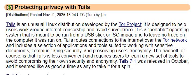 Protecting privacy with Tails
[Distributions] Posted Nov 11, 2025 15:04 UTC (Tue) by jzb

Tails is an unusual Linux distribution developed by the Tor Project; it is designed to help users work around internet censorship and avoid surveillance. It is a "portable" operating system that is meant to be run from a USB stick or ISO image and to leave no trace on the computer it was run on. Tails routes connections to the internet over the Tor network and includes a selection of applications and tools suited to working with sensitive documents, communicating securely, and preserving users' anonymity. The tradeoff, of course, is that Tails is less convenient and requires users to learn a new set of tools to avoid compromising their own security and anonymity. Tails 7.1 was released in October, and it seemed like as good a time as any to take it for a spin.