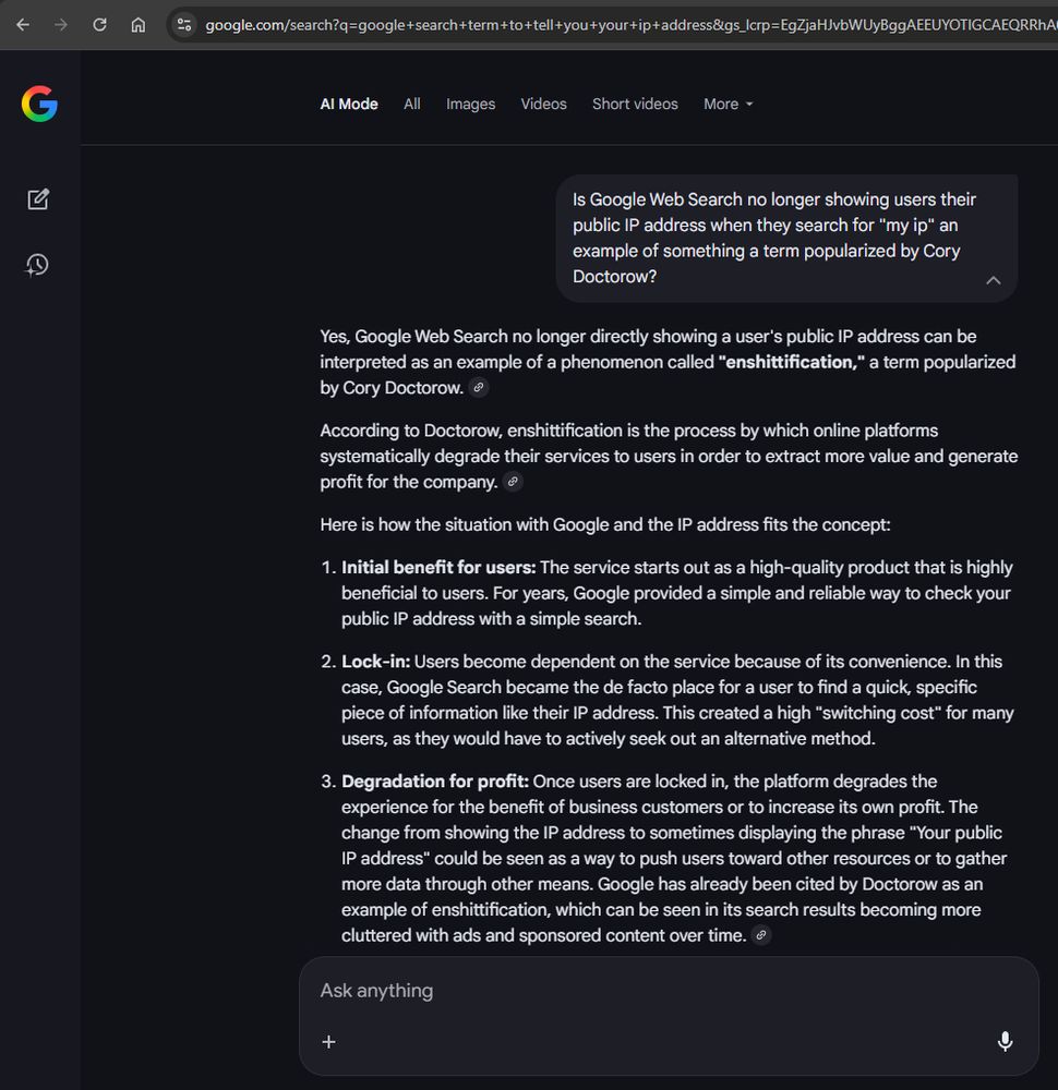 Screenshot of a Google Web Search inquiry answered by AI:

"Is Google Web Search no longer showing users their public IP address when they search for "my ip" an example of something a term popularized by Cory Doctorow?"

"Yes, Google Web Search no longer directly showing a user's public IP address can be interpreted as an example of a phenomenon called "enshittification," a term popularized by Cory Doctorow. "